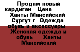 Продам новый кардиган › Цена ­ 1 600 - Ханты-Мансийский, Сургут г. Одежда, обувь и аксессуары » Женская одежда и обувь   . Ханты-Мансийский